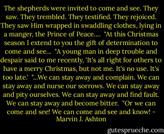 The shepherds were invited to come and see. They saw. They trembled. They testified. They rejoiced. They saw Him wrapped in swaddling clothes, lying in a manger, the Prince of Peace....<br /><br />"At this Christmas season I extend to you the gift of determination to come and see...<br /><br />"A young man in deep trouble and despair said to me recently, 'It's all right for others to have a merry Christmas, but not me. It's no use. It's too late.'<br /><br />"...We can stay away and complain. We can stay away and nurse our sorrows. We can stay away and pity ourselves. We can stay away and find fault. We can stay away and become bitter.<br /><br />"Or we can come and see! We can come and see and know! - Marvin J. Ashton