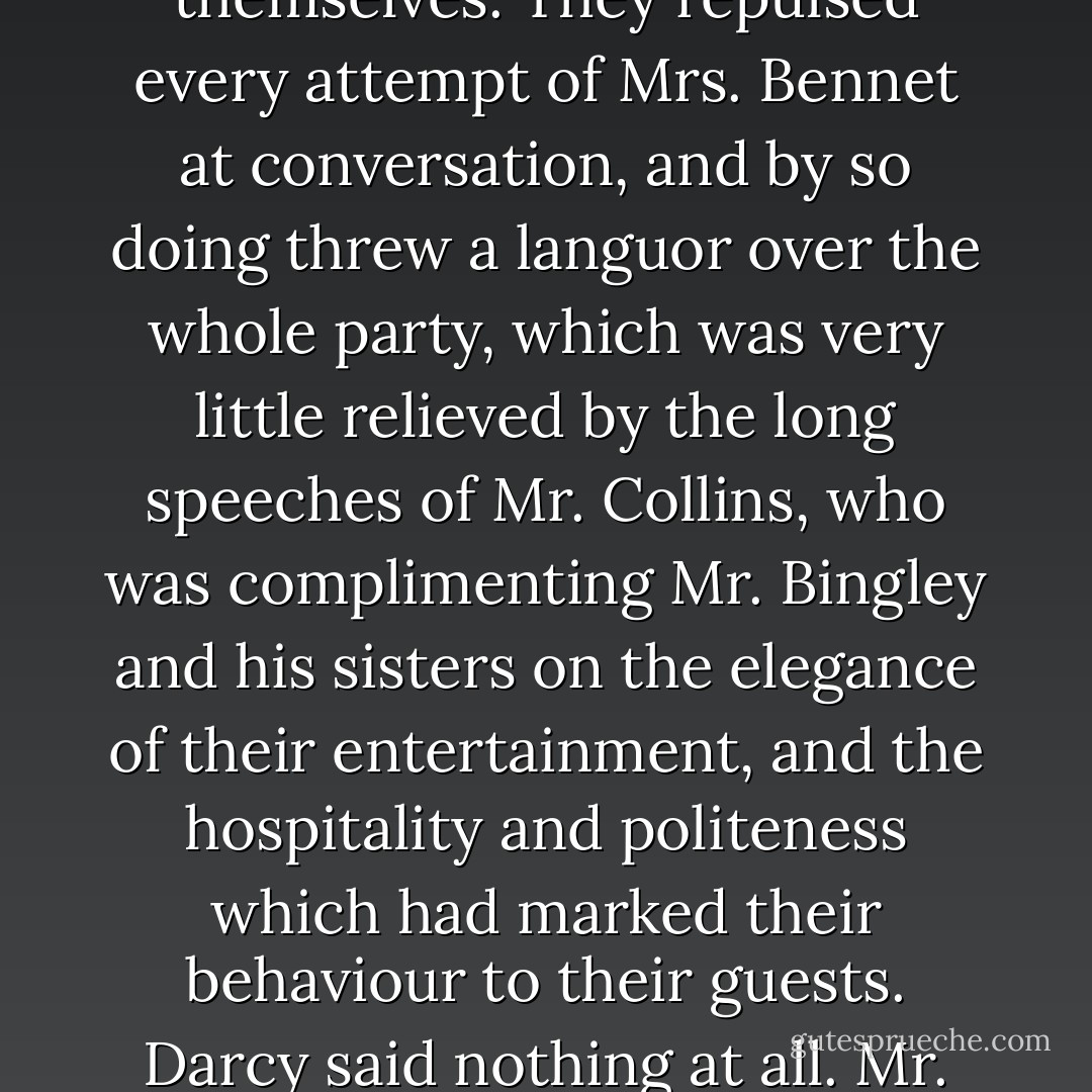 The Longbourn party were the last of all the company to depart, and, by a manoeuvre of Mrs. Bennet, had to wait for their carriage a quarter of an hour after everybody else was gone, which gave them time to see how heartily they were wished away by some of the family. Mrs. Hurst and her sister scarcely opened their mouths, except to complain of fatigue, and were evidently impatient to have the house to themselves. They repulsed every attempt of Mrs. Bennet at conversation, and by so doing threw a languor over the whole party, which was very little relieved by the long speeches of Mr. Collins, who was complimenting Mr. Bingley and his sisters on the elegance of their entertainment, and the hospitality and politeness which had marked their behaviour to their guests. Darcy said nothing at all. Mr. Bennet, in equal silence, was enjoying the scene. Mr. Bingley and Jane were standing together, a little detached from the rest, and talked only to each other. Elizabeth preserved as steady a silence as either Mrs. Hurst or Miss Bingley; and even Lydia was too much fatigued to utter more than the occasional exclamation of "Lord, how tired I am!" accompanied by a violent yawn. - Jane Austen