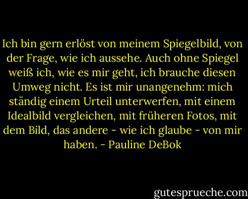 Ich bin gern erlöst von meinem Spiegelbild, von der Frage, wie ich aussehe. Auch ohne Spiegel weiß ich, wie es mir geht, ich brauche diesen Umweg nicht. Es ist mir unangenehm: mich ständig einem Urteil unterwerfen, mit einem Idealbild vergleichen, mit früheren Fotos, mit dem Bild, das andere - wie ich glaube - von mir haben. - Pauline DeBok