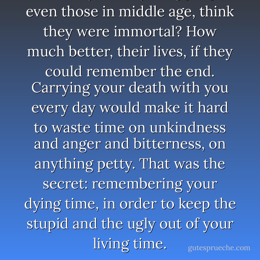 What folly made young people, even those in middle age, think they were immortal? How much better, their lives, if they could remember the end. Carrying your death with you every day would make it hard to waste time on unkindness and anger and bitterness, on anything petty. That was the secret: remembering your dying time, in order to keep the stupid and the ugly out of your living time. - Rohinton Mistry