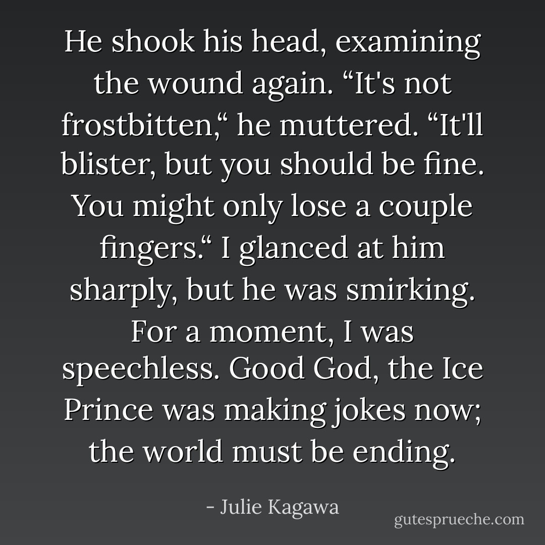 He shook his head, examining the wound again. “It's not frostbitten,“ he muttered. “It'll blister, but you should be fine. You might only lose a couple fingers.“<br />I glanced at him sharply, but he was smirking. For a moment, I was speechless. Good God, the Ice Prince was making jokes now; the world <i>must</i> be ending. - Julie Kagawa