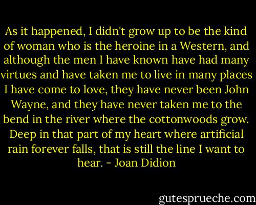 As it happened, I didn't grow up to be the kind of woman who is the heroine in a Western, and although the men I have known have had many virtues and have taken me to live in many places I have come to love, they have never been John Wayne, and they have never taken me to the bend in the river where the cottonwoods grow. Deep in that part of my heart where artificial rain forever falls, that is still the line I want to hear. - Joan Didion