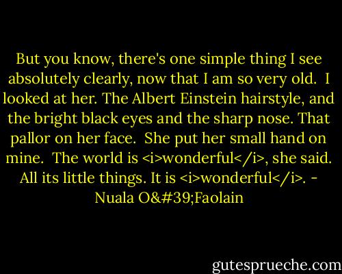 But you know, there's one simple thing I see absolutely clearly, now that I am so very old.<br /><br />I looked at her. The Albert Einstein hairstyle, and the bright black eyes and the sharp nose. That pallor on her face.<br /><br />She put her small hand on mine.<br /><br />The world is <i>wonderful</i>, she said. All its little things. It is <i>wonderful</i>. - Nuala O'Faolain