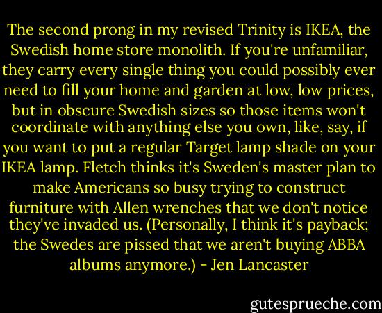 The second prong in my revised Trinity is IKEA, the Swedish home store monolith. If you're unfamiliar, they carry every single thing you could possibly ever need to fill your home and garden at low, low prices, but in obscure Swedish sizes so those items won't coordinate with anything else you own, like, say, if you want to put a regular Target lamp shade on your IKEA lamp. Fletch thinks it's Sweden's master plan to make Americans so busy trying to construct furniture with Allen wrenches that we don't notice they've invaded us. (Personally, I think it's payback; the Swedes are pissed that we aren't buying ABBA albums anymore.) - Jen Lancaster