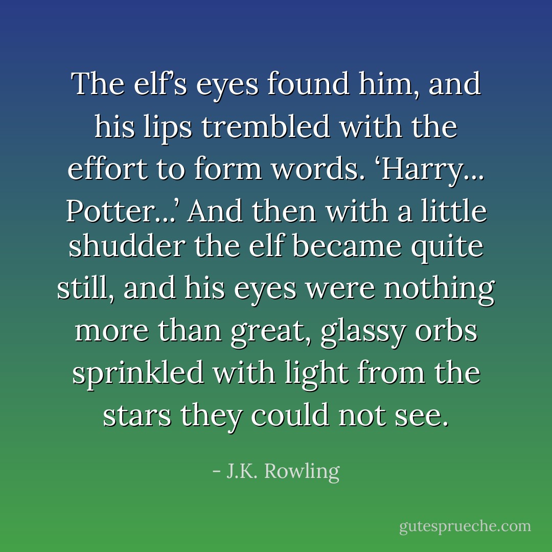 The elf’s eyes found him, and his lips trembled with the effort to form words.<br />‘Harry... Potter...’<br />And then with a little shudder the elf became quite still, and his eyes were nothing more than great, glassy orbs sprinkled with light from the stars they could not see. - J.K. Rowling