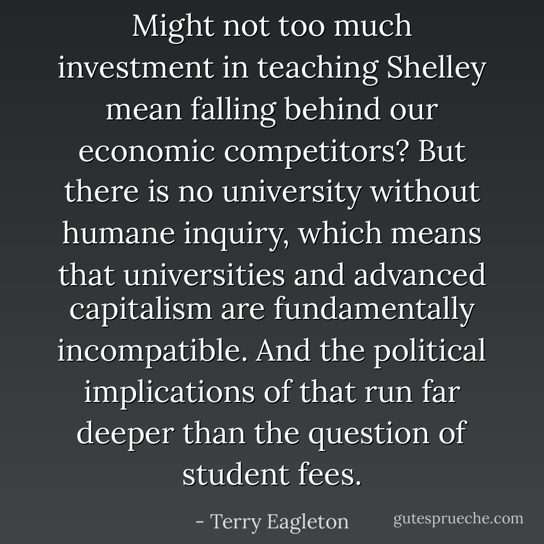 Might not too much investment in teaching Shelley mean falling behind our economic competitors? But there is no university without humane inquiry, which means that universities and advanced capitalism are fundamentally incompatible. And the political implications of that run far deeper than the question of student fees. - Terry Eagleton