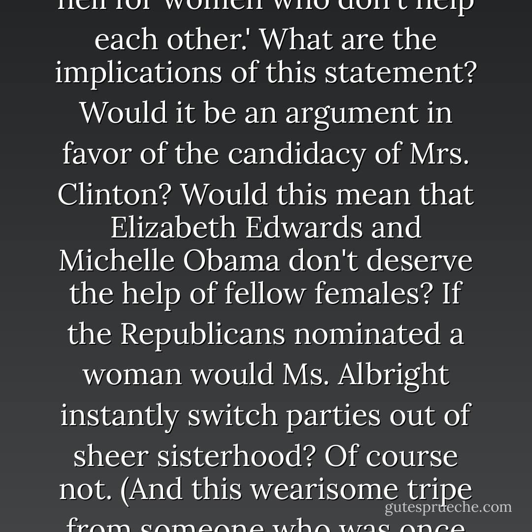 Madeleine Albright has said that there is 'a special place in hell for women who don't help each other.' What are the implications of this statement? Would it be an argument in favor of the candidacy of Mrs. Clinton? Would this mean that Elizabeth Edwards and Michelle Obama don't deserve the help of fellow females? If the Republicans nominated a woman would Ms. Albright instantly switch parties out of sheer sisterhood? Of course not. (And this wearisome tripe from someone who was once our secretary of state ...) - Christopher Hitchens