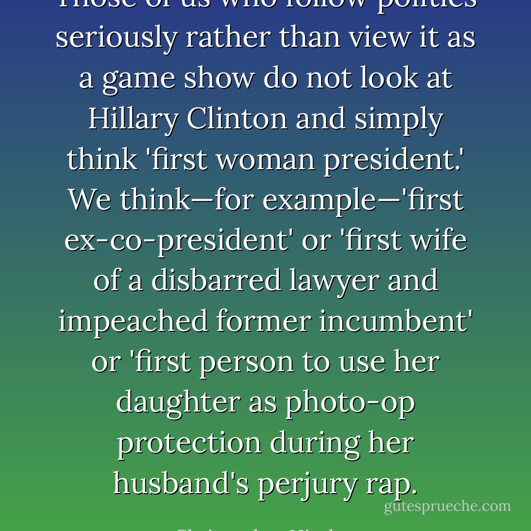 Those of us who follow politics seriously rather than view it as a game show do not look at Hillary Clinton and simply think 'first woman president.' We think—for example—'first ex-co-president' or 'first wife of a disbarred lawyer and impeached former incumbent' or 'first person to use her daughter as photo-op protection during her husband's perjury rap. - Christopher Hitchens