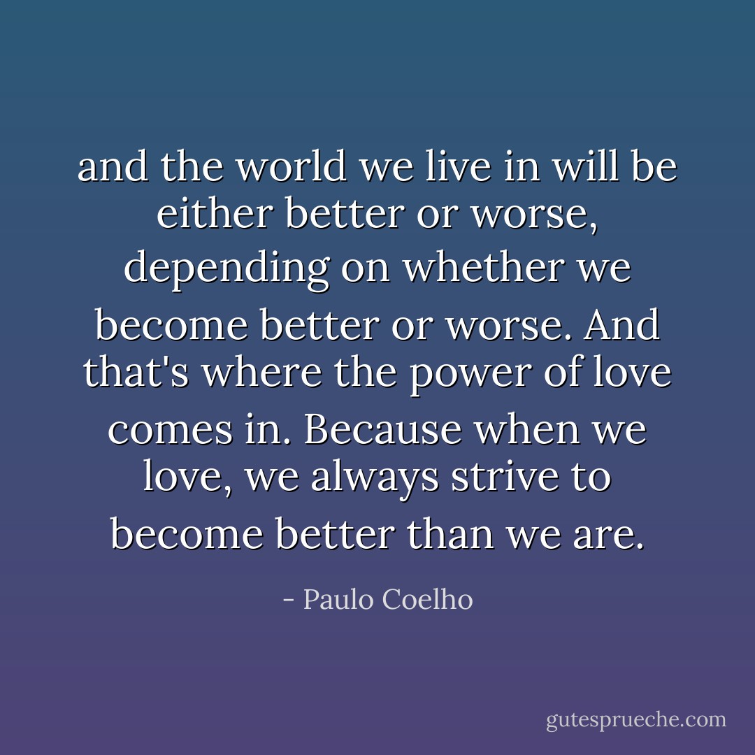 and the world we live in will be either better or worse, depending on whether we become better or worse. And that's where the power of love comes in. Because when we love, we always strive to become better than we are. - Paulo Coelho