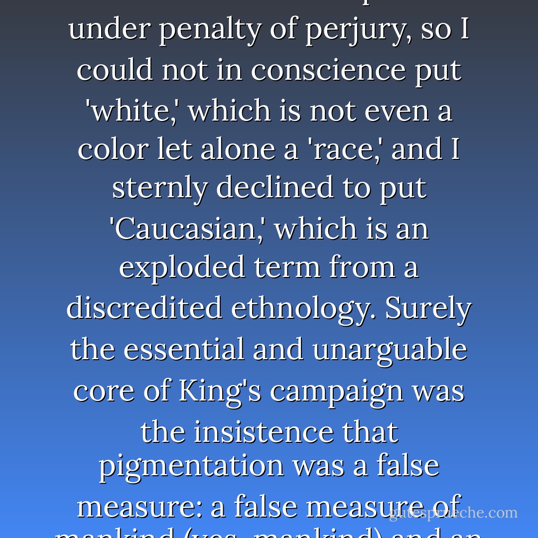 For years, I declined to fill in the form for my Senate press credential that asked me to state my 'race,' unless I was permitted to put 'human.' The form had to be completed under penalty of perjury, so I could not in conscience put 'white,' which is not even a color let alone a 'race,' and I sternly declined to put 'Caucasian,' which is an exploded term from a discredited ethnology. Surely the essential and unarguable core of King's campaign was the insistence that pigmentation was a false measure: a false measure of mankind (yes, mankind) and an inheritance from a time of great ignorance and stupidity and cruelty, when one drop of blood could make you 'black. - Christopher Hitchens