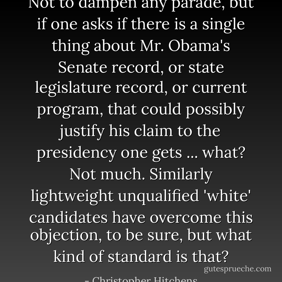 Not to dampen any parade, but if one asks if there is a single thing about Mr. Obama's Senate record, or state legislature record, or current program, that could possibly justify his claim to the presidency one gets ... what? Not much. Similarly lightweight unqualified 'white' candidates have overcome this objection, to be sure, but what kind of standard is that? - Christopher Hitchens