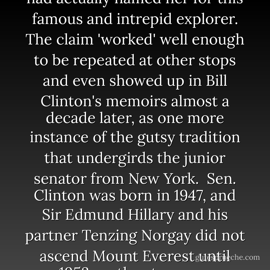 Seeing the name <i>Hillary</i> in a headline last week—a headline about a life that had involved real achievement—I felt a mouse stirring in the attic of my memory. Eventually, I was able to recall how the two Hillarys had once been mentionable in the same breath. On a first-lady goodwill tour of Asia in April 1995—the kind of banal trip that she now claims as part of her foreign-policy 'experience'—Mrs. Clinton had been in Nepal and been briefly introduced to the late Sir Edmund Hillary, conqueror of Mount Everest. Ever ready to milk the moment, she announced that her mother had actually named her for this famous and intrepid explorer. The claim 'worked' well enough to be repeated at other stops and even showed up in Bill Clinton's memoirs almost a decade later, as one more instance of the gutsy tradition that undergirds the junior senator from New York.<br /><br />Sen. Clinton was born in 1947, and Sir Edmund Hillary and his partner Tenzing Norgay did not ascend Mount Everest until 1953, so the story was self-evidently untrue and eventually <a href="http://www.snopes.com/politics/clintons/hillary.asp" rel="nofollow noopener">yielded to fact-checking</a>. Indeed, a spokeswoman for Sen. Clinton named Jennifer Hanley phrased it like this in a statement in October 2006, conceding that the tale was untrue but nonetheless charming: 'It was a sweet family story her mother shared to inspire greatness in her daughter, to great results I might add.'<br /><br />Perfect. It worked, in other words, having been coined long <i>after</i> Sir Edmund became a bankable celebrity, but now its usefulness is exhausted and its untruth can safely be blamed on Mummy. - Christopher Hitchens