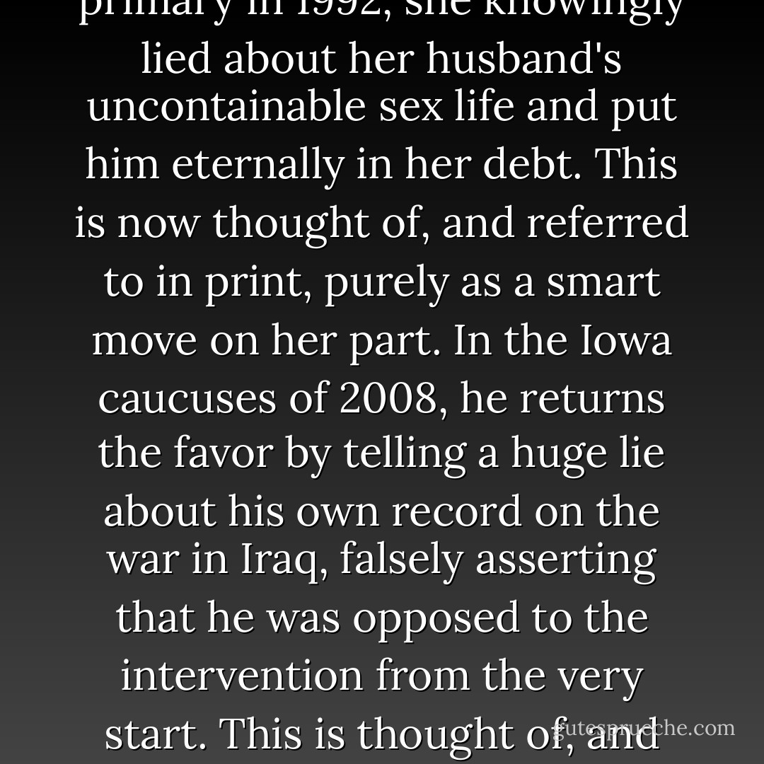 Yet isn't it all—all of it, every single episode and detail of the Clinton saga—exactly like that? And isn't some of it a little bit more serious? For Sen. Clinton, something is true if it validates the myth of her striving and her 'greatness' (her overweening ambition in other words) and only ceases to be true when it no longer serves that limitless purpose. And we are all supposed to applaud the skill and the bare-faced bravado with which this is done. In the New Hampshire primary in 1992, she knowingly lied about her husband's uncontainable sex life and put him eternally in her debt. This is now thought of, and referred to in print, purely as a smart move on her part. In the Iowa caucuses of 2008, he returns the favor by telling a huge lie about his own record on the war in Iraq, falsely asserting that he was opposed to the intervention from the very start. This is thought of, and referred to in print, as purely a tactical mistake on his part: trying too hard to help the spouse. The happy couple has now united on an equally <a href="http://www.nytimes.com/2008/01/14/us/politics/14checkpoint.html" rel="nofollow noopener">mendacious account</a> of what they thought about Iraq and when they thought it. What would it take to break this cheap little spell and make us wake up and inquire what on earth we are doing when we make the Clinton family drama—<i>yet again</i>—a central part of our own politics? - Christopher Hitchens