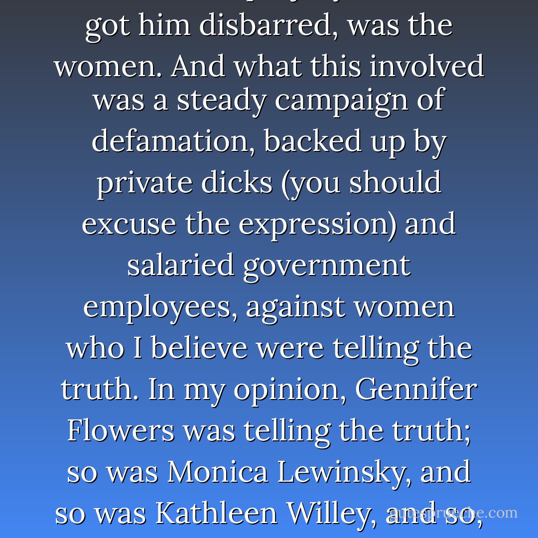 What do you have to forget or overlook in order to desire that this dysfunctional clan once more occupies the White House and is again in a position to rent the Lincoln Bedroom to campaign donors and to employ the Oval Office as a massage parlor? You have to be able to forget, first, what happened to those who complained, or who told the truth, last time. It's often said, by people trying to show how grown-up and unshocked they are, that all Clinton did to get himself impeached was lie about sex. That's not really true. What he actually lied about, in the perjury that also got him <a href="http://en.wikipedia.org/wiki/Bill_Clinton#Disbarment" rel="nofollow noopener">disbarred</a>, was the <i>women</i>. And what this involved was a steady campaign of defamation, backed up by private dicks (you should excuse the expression) and salaried government employees, against women who I believe were telling the truth. In my opinion, Gennifer Flowers was telling the truth; so was Monica Lewinsky, and so was Kathleen Willey, and so, lest we forget, was Juanita Broaddrick, the woman who says she was raped by Bill Clinton. (For the full background on this, see the chapter 'Is There a Rapist in the Oval Office?' in the paperback version of my book <a href="http://www.amazon.com/No-One-Left-Lie-Values/dp/1859842844/" rel="nofollow noopener">No One Left To Lie To</a>. This essay, I may modestly say, has never been challenged by anybody in the fabled Clinton 'rapid response' team.) Yet one constantly reads that both Clintons, including the female who helped intensify the slanders against her mistreated sisters, are excellent on women's 'issues. - Christopher Hitchens
