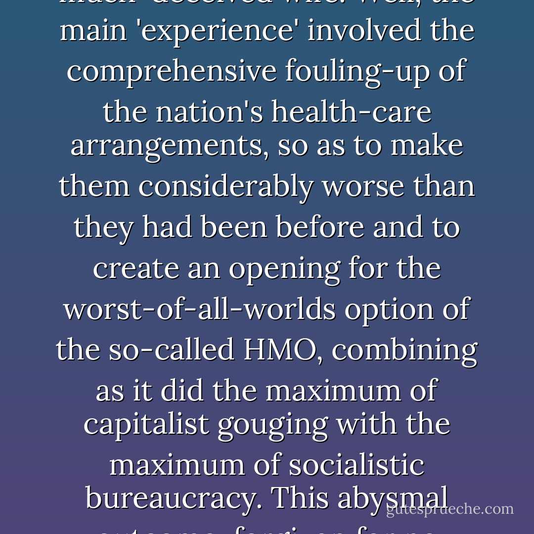 One also hears a great deal about how this awful joint tenure of the executive mansion was a good thing in that it conferred 'experience' on the despised and much-deceived wife. Well, the main 'experience' involved the comprehensive fouling-up of the nation's health-care arrangements, so as to make them considerably worse than they had been before and to create an opening for the worst-of-all-worlds option of the so-called HMO, combining as it did the maximum of capitalist gouging with the maximum of socialistic bureaucracy. This abysmal outcome, forgiven for no reason that I can perceive, was the individual responsibility of the woman who now seems to think it entitles her to the presidency. - Christopher Hitchens
