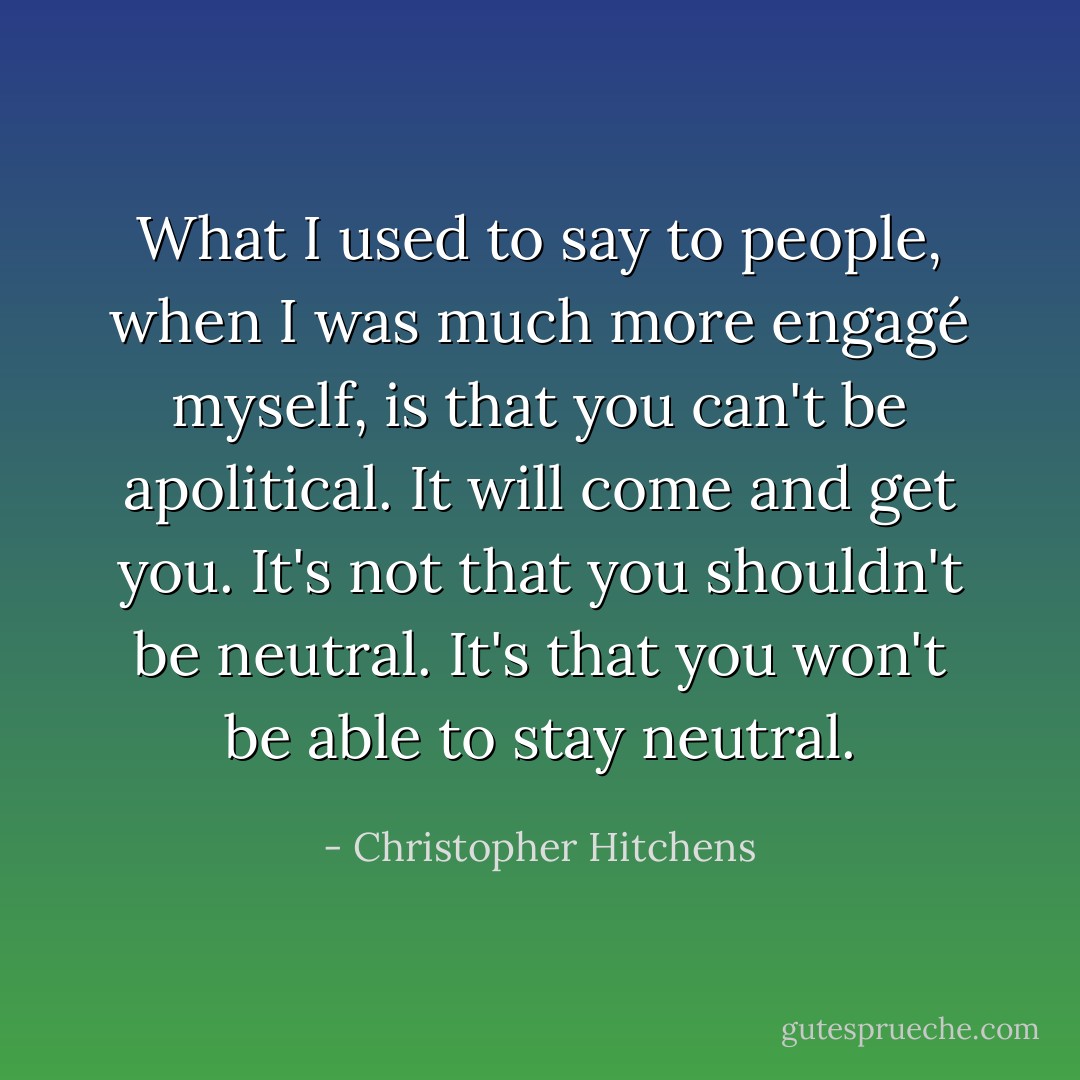 What I used to say to people, when I was much more engagé myself, is that you can't be apolitical. It will come and get you. It's not that you shouldn't be neutral. It's that you won't be able to stay neutral. - Christopher Hitchens