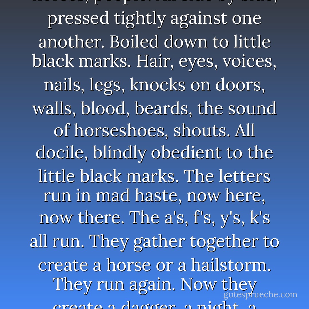 I couldn't get to sleep. The book lay nearby. A thin object on the divan. So strange. Between two cardboard covers were noises, doors, howls, horses, people. All side by side, pressed tightly against one another. Boiled down to little black marks. Hair, eyes, voices, nails, legs, knocks on doors, walls, blood, beards, the sound of horseshoes, shouts. All docile, blindly obedient to the little black marks. The letters run in mad haste, now here, now there. The a's, f's, y's, k's all run. They gather together to create a horse or a hailstorm. They run again. Now they create a dagger, a night, a murder. Then streets, slamming doors, silence. Running and running. Never stopping. - Ismail Kadare