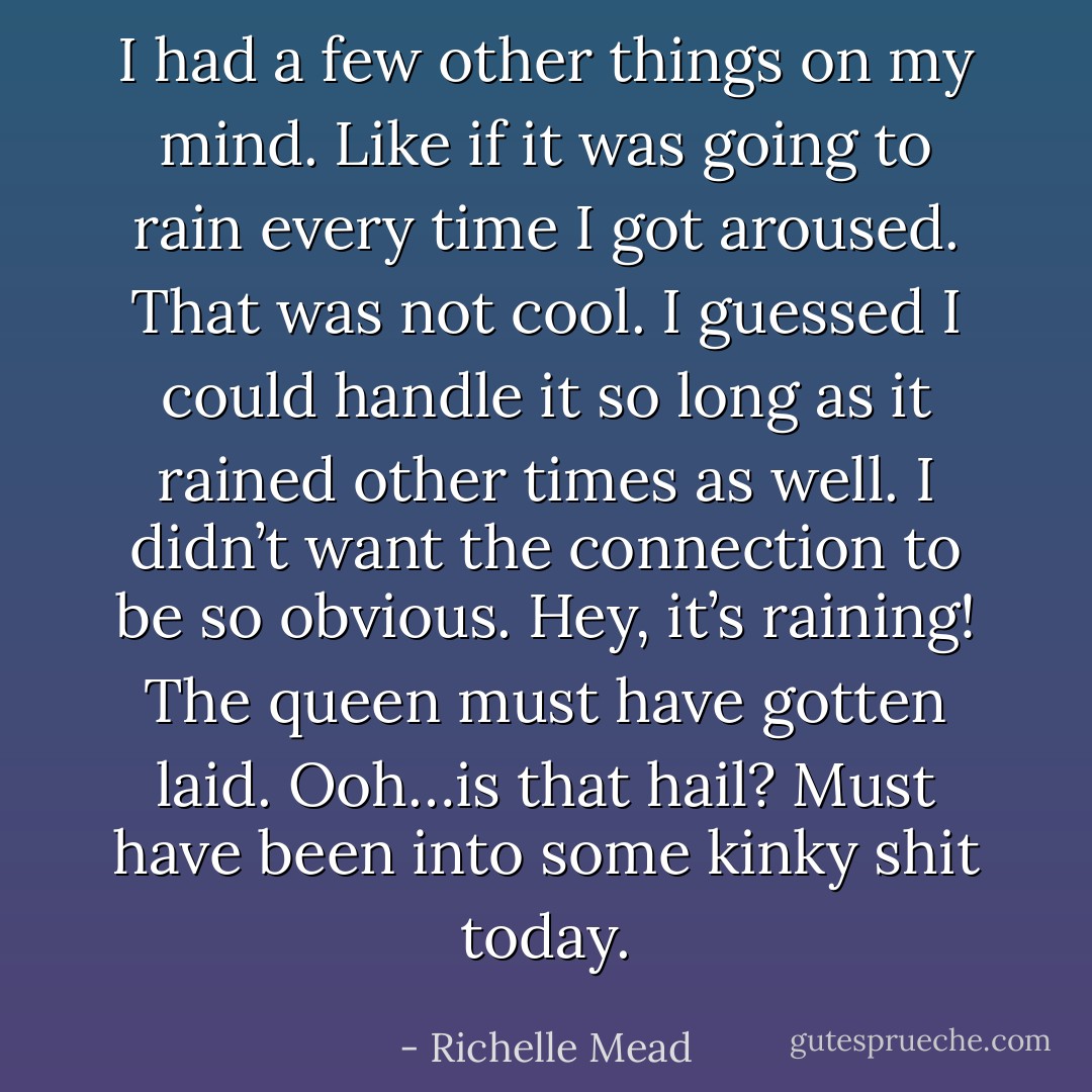 I had a few other things on my mind. Like if it was going to rain every time I got aroused. That was not cool. I guessed I could handle it so long as it rained other times as well. I didn’t want the connection to be so obvious. Hey, it’s raining! The queen must have gotten laid. Ooh…is that hail? Must have been into some kinky shit today. - Richelle Mead