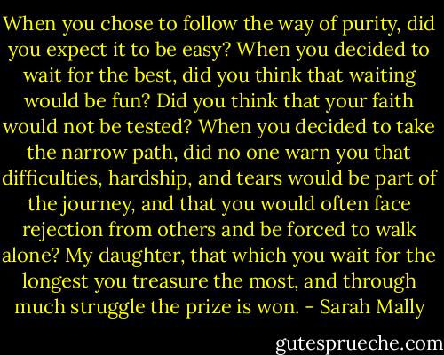 When you chose to follow the way of purity, did you expect it to be easy? When you decided to wait for the best, did you think that waiting would be fun? Did you think that your faith would not be tested? When you decided to take the narrow path, did no one warn you that difficulties, hardship, and tears would be part of the journey, and that you would often face rejection from others and be forced to walk alone? My daughter, that which you wait for the longest you treasure the most, and through much struggle the prize is won. - Sarah Mally