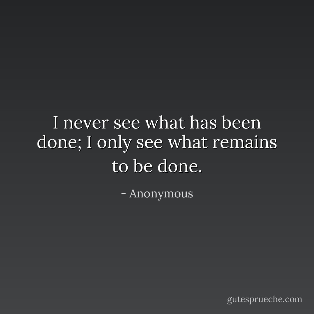 I never see what has been done; I only see what remains to be done. - Anonymous