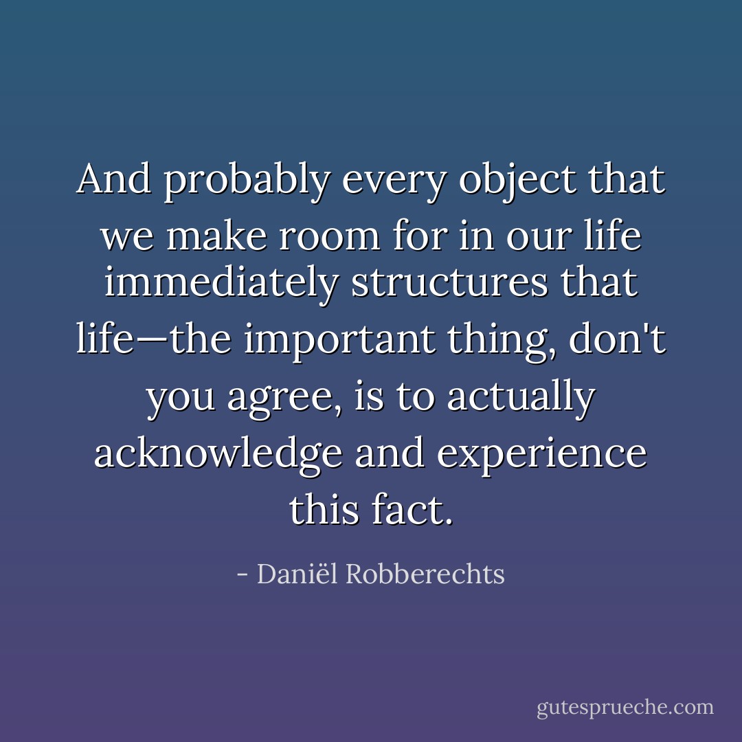 And probably <em>every</em> object that we make room for in our life immediately structures that life—the important thing, don't you agree, is to actually acknowledge and experience this fact. - Daniël Robberechts