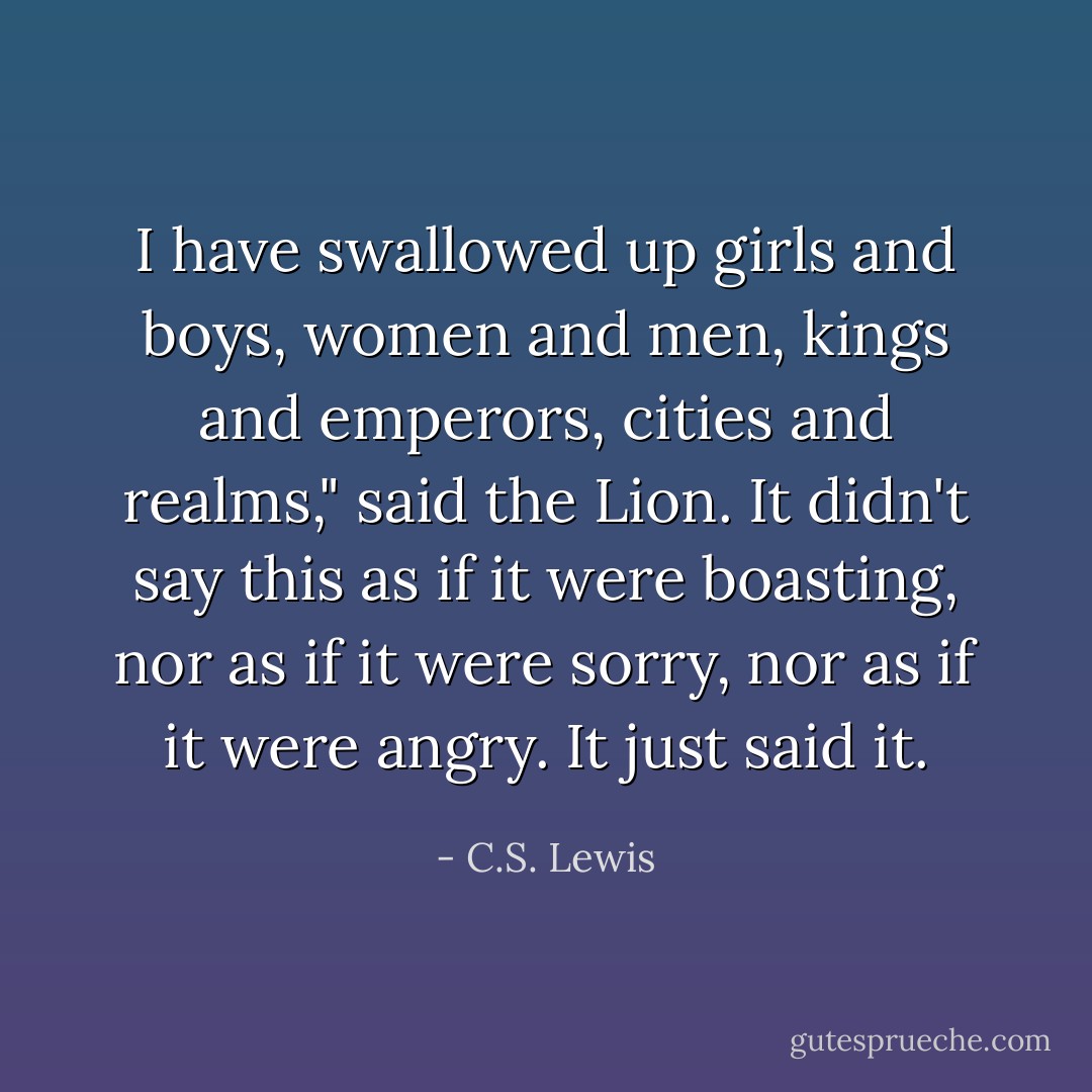 I have swallowed up girls and boys, women and men, kings and emperors, cities and realms," said the Lion. It didn't say this as if it were boasting, nor as if it were sorry, nor as if it were angry. It just said it. - C.S. Lewis