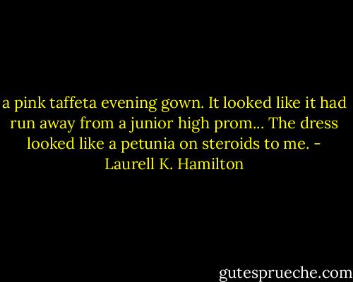 a pink taffeta evening gown. It looked like it had run away from a junior high<br />prom...<br />The dress looked like a petunia on steroids to me. - Laurell K. Hamilton