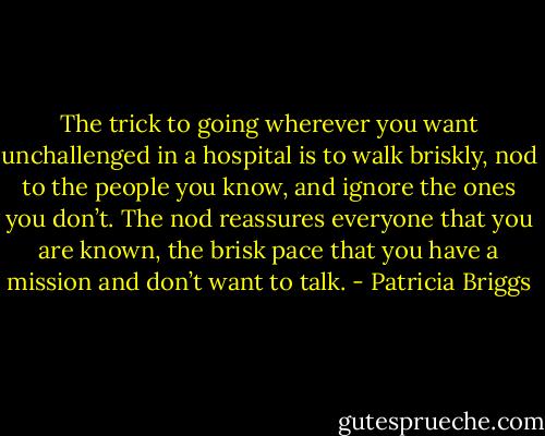 The trick to going wherever you want unchallenged in a hospital is to walk briskly, nod to the people you know, and ignore the ones you don’t. The nod reassures everyone that you are known, the brisk pace that you have a mission and don’t want to talk. - Patricia Briggs
