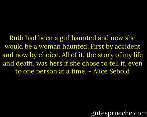 Ruth had been a girl haunted and now she would be a woman haunted. First by accident and now by choice. All of it, the story of my life and death, was hers if she chose to tell it, even to one person at a time. - Alice Sebold