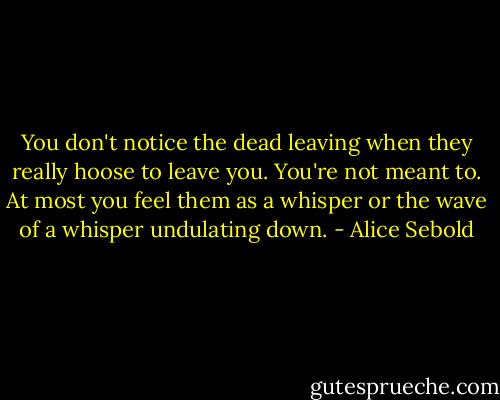 You don't notice the dead leaving when they really hoose to leave you. You're not meant to. At most you feel them as a whisper or the wave of a whisper undulating down. - Alice Sebold