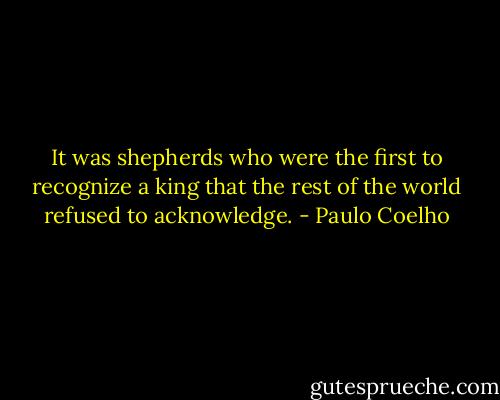 It was shepherds who were the first to recognize a king that the rest of the world refused to acknowledge. - Paulo Coelho