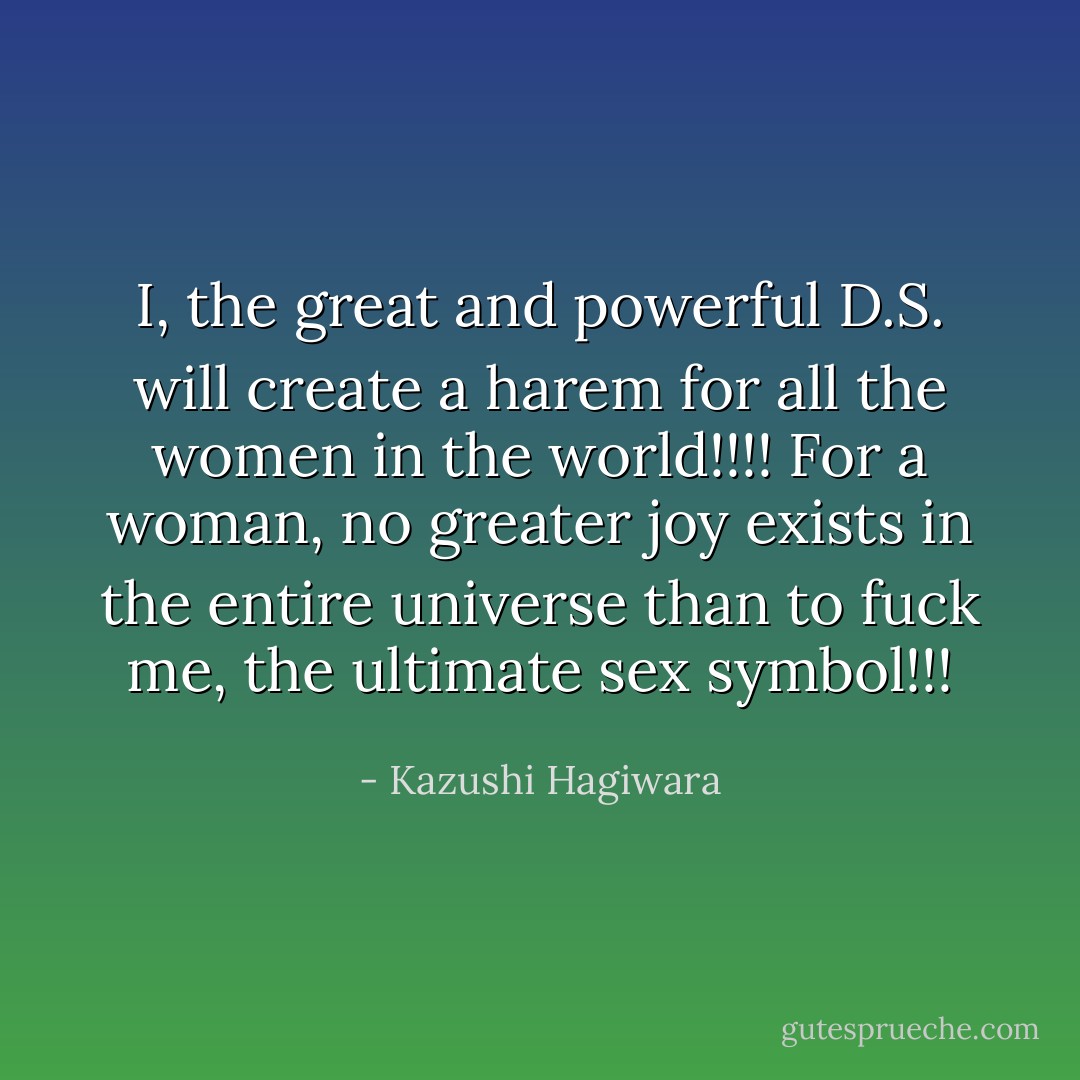 I, the great and powerful D.S. will create a harem for all the women in the world!!!! For a woman, no greater joy exists in the entire universe than to fuck me, the ultimate sex symbol!!! - Kazushi Hagiwara