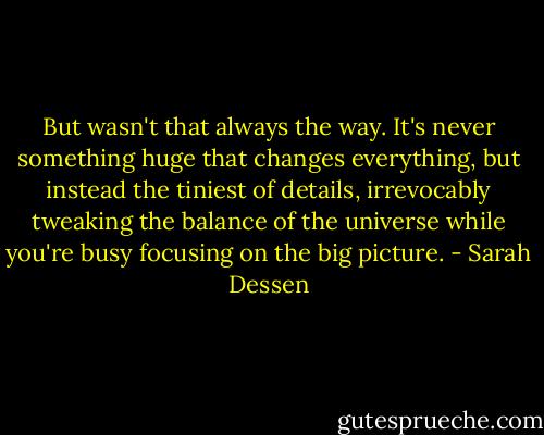 But wasn't that always the way. It's never something huge that changes everything, but instead the tiniest of details, irrevocably tweaking the balance of the universe while you're busy focusing on the big picture. - Sarah Dessen