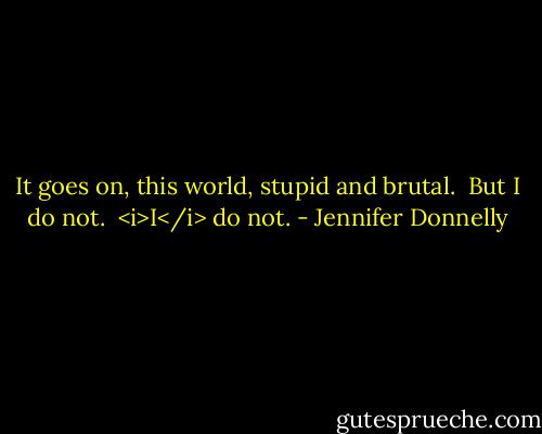 It goes on, this world, stupid and brutal. <br />But I do not. <br /><i>I</i> do not. - Jennifer Donnelly