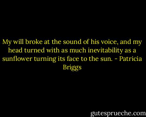 My will broke at the sound of his voice, and my head turned<br />with as much inevitability as a sunflower turning its face to<br />the sun. - Patricia Briggs