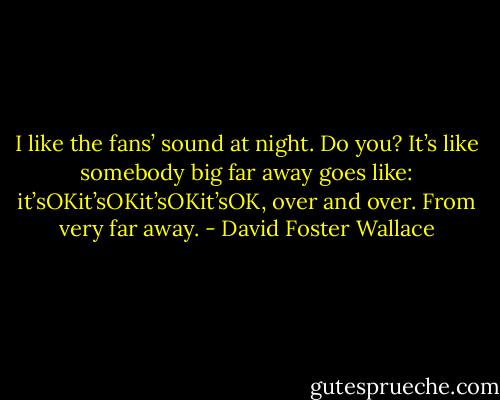 I like the fans’ sound at night. Do you? It’s like somebody big far away goes like: it’sOKit’sOKit’sOKit’sOK, over and over. From very far away. - David Foster Wallace