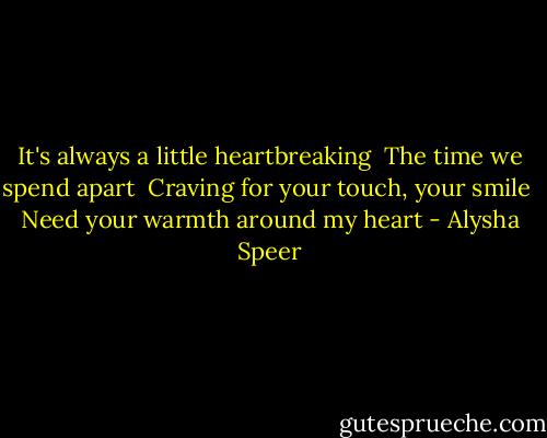 It's always a little heartbreaking <br />The time we spend apart <br />Craving for your touch, your smile <br />Need your warmth around my heart - Alysha Speer