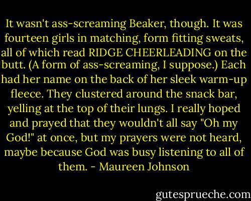 It wasn't ass-screaming Beaker, though. It was fourteen girls in matching, form fitting sweats, all of which read RIDGE CHEERLEADING on the butt. (A form of ass-screaming, I suppose.) Each had her name on the back of her sleek warm-up fleece. They clustered around the snack bar, yelling at the top of their lungs. I really hoped and prayed that they wouldn't all say "Oh my God!" at once, but my prayers were not heard, maybe because God was busy listening to all of them. - Maureen Johnson