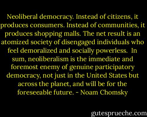 Neoliberal democracy. Instead of citizens, it produces consumers. Instead of communities, it produces shopping malls. The net result is an atomized society of disengaged individuals who feel demoralized and socially powerless.<br /><br />In sum, neoliberalism is the immediate and foremost enemy of genuine participatory democracy, not just in the United States but across the planet, and will be for the foreseeable future. - Noam Chomsky