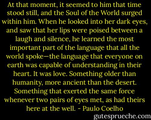 At that moment, it seemed to him that time stood still, and the Soul of the World surged within him. When he looked into her dark eyes, and saw that her lips were poised between a laugh and silence, he learned the most important part of the language that all the world spoke—the language that everyone on earth was capable of understanding in their heart. It was love. Something older than humanity, more ancient than the desert. Something that exerted the same force whenever two pairs of eyes met, as had theirs here at the well. - Paulo Coelho