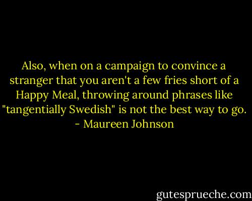 Also, when on a campaign to convince a stranger that you aren't a few fries short of a Happy Meal, throwing around phrases like "tangentially Swedish" is not the best way to go. - Maureen Johnson
