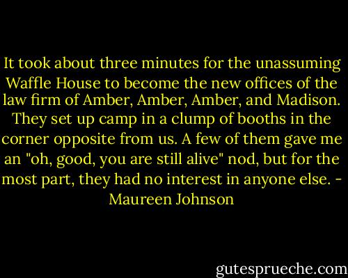 It took about three minutes for the unassuming Waffle House to become the new offices of the law firm of Amber, Amber, Amber, and Madison. They set up camp in a clump of booths in the corner opposite from us. A few of them gave me an "oh, good, you are still alive" nod, but for the most part, they had no interest in anyone else. - Maureen Johnson