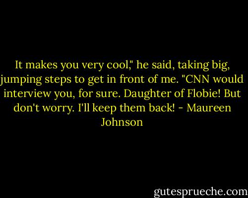 It makes you very cool," he said, taking big, jumping steps to get in front of me. "CNN would interview you, for sure. Daughter of Flobie! But don't worry. I'll keep them back! - Maureen Johnson