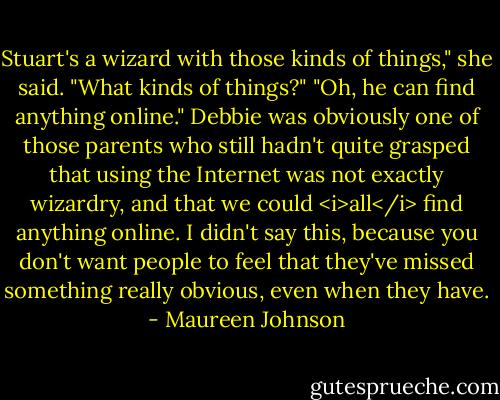 Stuart's a wizard with those kinds of things," she said.<br />"What kinds of things?"<br />"Oh, he can find anything online."<br />Debbie was obviously one of those parents who still hadn't quite grasped that using the Internet was not exactly wizardry, and that we could <i>all</i> find anything online. I didn't say this, because you don't want people to feel that they've missed something really obvious, even when they have. - Maureen Johnson