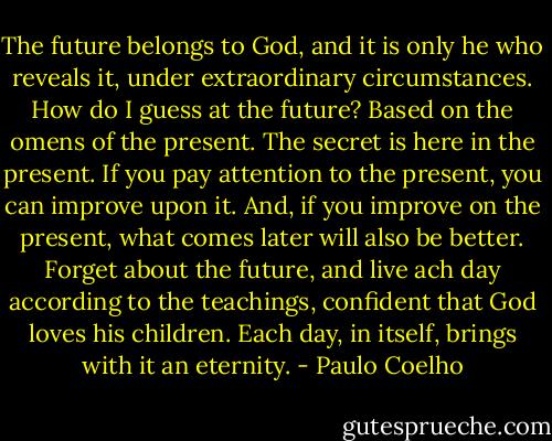The future belongs to God, and it is only he who reveals it, under extraordinary circumstances. How do I guess at the future? Based on the omens of the present. The secret is here in the present. If you pay attention to the present, you can improve upon it. And, if you improve on the present, what comes later will also be better. Forget about the future, and live ach day according to the teachings, confident that God loves his children. Each day, in itself, brings with it an eternity. - Paulo Coelho