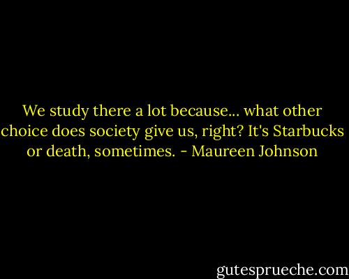 We study there a lot because... what other choice does society give us, right? It's Starbucks or death, sometimes. - Maureen Johnson