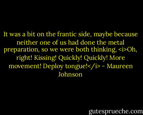 It was a bit on the frantic side, maybe because neither one of us had done the metal preparation, so we were both thinking, <i>Oh, right! Kissing! Quickly! Quickly! More movement! Deploy tongue!</i> - Maureen Johnson