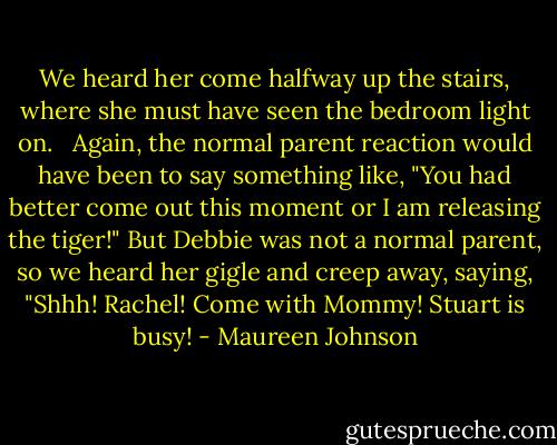 We heard her come halfway up the stairs, where she must have seen the bedroom light on. <br /> Again, the normal parent reaction would have been to say something like, "You had better come out this moment or I am releasing the tiger!" But Debbie was not a normal parent, so we heard her gigle and creep away, saying, "Shhh! Rachel! Come with Mommy! Stuart is busy! - Maureen Johnson