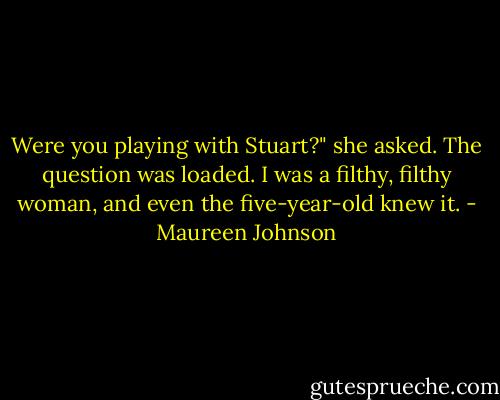 Were you playing with Stuart?" she asked.<br />The question was loaded. I was a filthy, filthy woman, and even the five-year-old knew it. - Maureen Johnson