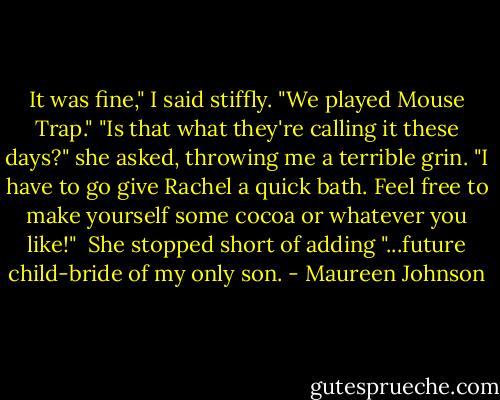It was fine," I said stiffly. "We played Mouse Trap."<br />"Is that what they're calling it these days?" she asked, throwing me a terrible grin. "I have to go give Rachel a quick bath. Feel free to make yourself some cocoa or whatever you like!"<br /> She stopped short of adding "...future child-bride of my only son. - Maureen Johnson